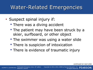 Prehospital Emergency Care, 10th
edition
Mistovich | Karren
Copyright © 2014, 2010, 2008 by Pearson Education, Inc.
All Rights Reserved
Water-Related EmergenciesWater-Related Emergencies
• Suspect spinal injury if:
 There was a diving accident
 The patient may have been struck by a
skier, surfboard, or other object
 The swimmer was using a water slide
 There is suspicion of intoxication
 There is evidence of traumatic injury
continued on next slide
 