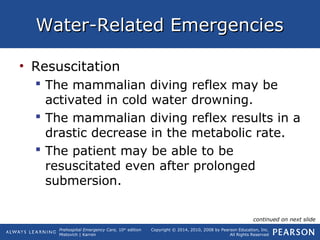 Prehospital Emergency Care, 10th
edition
Mistovich | Karren
Copyright © 2014, 2010, 2008 by Pearson Education, Inc.
All Rights Reserved
Water-Related EmergenciesWater-Related Emergencies
• Resuscitation
 The mammalian diving reflex may be
activated in cold water drowning.
 The mammalian diving reflex results in a
drastic decrease in the metabolic rate.
 The patient may be able to be
resuscitated even after prolonged
submersion.
continued on next slide
 