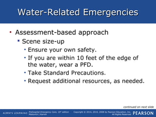 Prehospital Emergency Care, 10th
edition
Mistovich | Karren
Copyright © 2014, 2010, 2008 by Pearson Education, Inc.
All Rights Reserved
Water-Related EmergenciesWater-Related Emergencies
• Assessment-based approach
 Scene size-up
• Ensure your own safety.
• If you are within 10 feet of the edge of
the water, wear a PFD.
• Take Standard Precautions.
• Request additional resources, as needed.
continued on next slide
 