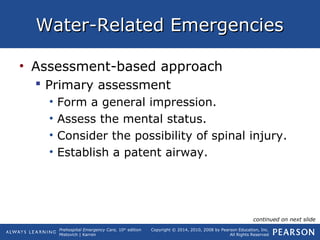 Prehospital Emergency Care, 10th
edition
Mistovich | Karren
Copyright © 2014, 2010, 2008 by Pearson Education, Inc.
All Rights Reserved
Water-Related EmergenciesWater-Related Emergencies
• Assessment-based approach
 Primary assessment
• Form a general impression.
• Assess the mental status.
• Consider the possibility of spinal injury.
• Establish a patent airway.
continued on next slide
 