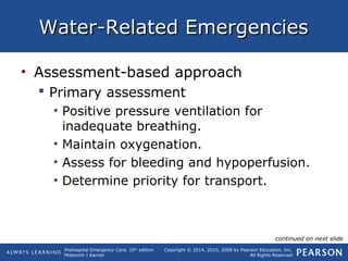 Prehospital Emergency Care, 10th
edition
Mistovich | Karren
Copyright © 2014, 2010, 2008 by Pearson Education, Inc.
All Rights Reserved
Water-Related EmergenciesWater-Related Emergencies
• Assessment-based approach
 Primary assessment
• Positive pressure ventilation for
inadequate breathing.
• Maintain oxygenation.
• Assess for bleeding and hypoperfusion.
• Determine priority for transport.
continued on next slide
 