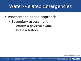 Prehospital Emergency Care, 10th
edition
Mistovich | Karren
Copyright © 2014, 2010, 2008 by Pearson Education, Inc.
All Rights Reserved
Water-Related EmergenciesWater-Related Emergencies
• Assessment-based approach
 Secondary assessment
• Perform a physical exam.
• Obtain a history.
continued on next slide
 