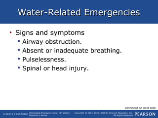 Prehospital Emergency Care, 10th
edition
Mistovich | Karren
Copyright © 2014, 2010, 2008 by Pearson Education, Inc.
All Rights Reserved
Water-Related EmergenciesWater-Related Emergencies
• Signs and symptoms
 Airway obstruction.
 Absent or inadequate breathing.
 Pulselessness.
 Spinal or head injury.
continued on next slide
 