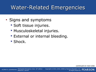 Prehospital Emergency Care, 10th
edition
Mistovich | Karren
Copyright © 2014, 2010, 2008 by Pearson Education, Inc.
All Rights Reserved
Water-Related EmergenciesWater-Related Emergencies
• Signs and symptoms
 Soft tissue injuries.
 Musculoskeletal injuries.
 External or internal bleeding.
 Shock.
continued on next slide
 