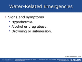 Prehospital Emergency Care, 10th
edition
Mistovich | Karren
Copyright © 2014, 2010, 2008 by Pearson Education, Inc.
All Rights Reserved
Water-Related EmergenciesWater-Related Emergencies
• Signs and symptoms
 Hypothermia.
 Alcohol or drug abuse.
 Drowning or submersion.
continued on next slide
 
