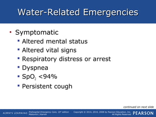 Prehospital Emergency Care, 10th
edition
Mistovich | Karren
Copyright © 2014, 2010, 2008 by Pearson Education, Inc.
All Rights Reserved
Water-Related EmergenciesWater-Related Emergencies
• Symptomatic
 Altered mental status
 Altered vital signs
 Respiratory distress or arrest
 Dyspnea
 SpO2 <94%
 Persistent cough
continued on next slide
 