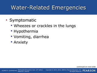 Prehospital Emergency Care, 10th
edition
Mistovich | Karren
Copyright © 2014, 2010, 2008 by Pearson Education, Inc.
All Rights Reserved
Water-Related EmergenciesWater-Related Emergencies
• Symptomatic
 Wheezes or crackles in the lungs
 Hypothermia
 Vomiting, diarrhea
 Anxiety
continued on next slide
 