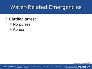 Prehospital Emergency Care, 10th
edition
Mistovich | Karren
Copyright © 2014, 2010, 2008 by Pearson Education, Inc.
All Rights Reserved
Water-Related EmergenciesWater-Related Emergencies
• Cardiac arrest
 No pulses
 Apnea
continued on next slide
 