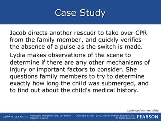 Prehospital Emergency Care, 10th
edition
Mistovich | Karren
Copyright © 2014, 2010, 2008 by Pearson Education, Inc.
All Rights Reserved
Case StudyCase Study
Jacob directs another rescuer to take over CPR
from the family member, and quickly verifies
the absence of a pulse as the switch is made.
Lydia makes observations of the scene to
determine if there are any other mechanisms of
injury or important factors to consider. She
questions family members to try to determine
exactly how long the child was submerged, and
to find out about the child's medical history.
continued on next slide
 