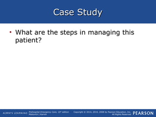 Prehospital Emergency Care, 10th
edition
Mistovich | Karren
Copyright © 2014, 2010, 2008 by Pearson Education, Inc.
All Rights Reserved
Case StudyCase Study
• What are the steps in managing this
patient?
 