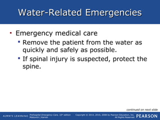 Prehospital Emergency Care, 10th
edition
Mistovich | Karren
Copyright © 2014, 2010, 2008 by Pearson Education, Inc.
All Rights Reserved
Water-Related EmergenciesWater-Related Emergencies
• Emergency medical care
 Remove the patient from the water as
quickly and safely as possible.
 If spinal injury is suspected, protect the
spine.
continued on next slide
 