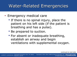 Prehospital Emergency Care, 10th
edition
Mistovich | Karren
Copyright © 2014, 2010, 2008 by Pearson Education, Inc.
All Rights Reserved
Water-Related EmergenciesWater-Related Emergencies
• Emergency medical care
 If there is no spinal injury, place the
patient on his left side (if the patient is
breathing and has a pulse).
 Be prepared to suction.
 For absent or inadequate breathing,
establish an airway and begin
ventilations with supplemental oxygen.
continued on next slide
 
