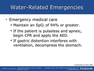 Prehospital Emergency Care, 10th
edition
Mistovich | Karren
Copyright © 2014, 2010, 2008 by Pearson Education, Inc.
All Rights Reserved
Water-Related EmergenciesWater-Related Emergencies
• Emergency medical care
 Maintain an SpO2 of 94% or greater.
 If the patient is pulseless and apneic,
begin CPR and apply the AED.
 If gastric distention interferes with
ventilation, decompress the stomach.
continued on next slide
 