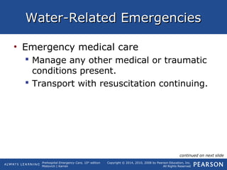 Prehospital Emergency Care, 10th
edition
Mistovich | Karren
Copyright © 2014, 2010, 2008 by Pearson Education, Inc.
All Rights Reserved
Water-Related EmergenciesWater-Related Emergencies
• Emergency medical care
 Manage any other medical or traumatic
conditions present.
 Transport with resuscitation continuing.
continued on next slide
 