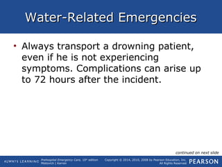 Prehospital Emergency Care, 10th
edition
Mistovich | Karren
Copyright © 2014, 2010, 2008 by Pearson Education, Inc.
All Rights Reserved
Water-Related EmergenciesWater-Related Emergencies
• Always transport a drowning patient,
even if he is not experiencing
symptoms. Complications can arise up
to 72 hours after the incident.
continued on next slide
 