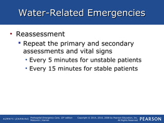 Prehospital Emergency Care, 10th
edition
Mistovich | Karren
Copyright © 2014, 2010, 2008 by Pearson Education, Inc.
All Rights Reserved
Water-Related EmergenciesWater-Related Emergencies
• Reassessment
 Repeat the primary and secondary
assessments and vital signs
• Every 5 minutes for unstable patients
• Every 15 minutes for stable patients
 