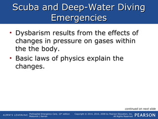 Prehospital Emergency Care, 10th
edition
Mistovich | Karren
Copyright © 2014, 2010, 2008 by Pearson Education, Inc.
All Rights Reserved
Scuba and Deep-Water DivingScuba and Deep-Water Diving
EmergenciesEmergencies
• Dysbarism results from the effects of
changes in pressure on gases within
the the body.
• Basic laws of physics explain the
changes.
continued on next slide
 