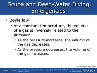 Prehospital Emergency Care, 10th
edition
Mistovich | Karren
Copyright © 2014, 2010, 2008 by Pearson Education, Inc.
All Rights Reserved
Scuba and Deep-Water DivingScuba and Deep-Water Diving
EmergenciesEmergencies
• Boyle law
 At a constant temperature, the volume
of a gas is inversely related to the
pressure.
• As the pressure increases, the volume of
the gas decreases.
• As the pressure decreases, the volume of
the gas increases.
continued on next slide
 