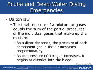 Prehospital Emergency Care, 10th
edition
Mistovich | Karren
Copyright © 2014, 2010, 2008 by Pearson Education, Inc.
All Rights Reserved
Scuba and Deep-Water DivingScuba and Deep-Water Diving
EmergenciesEmergencies
• Dalton law
 The total pressure of a mixture of gases
equals the sum of the partial pressures
of the individual gases that make up the
mixture.
• As a diver descends, the pressure of each
component gas in the air increases
proportionately.
• As the pressure of nitrogen increases, it
begins to dissolve into the blood.
continued on next slide
 