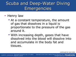 Prehospital Emergency Care, 10th
edition
Mistovich | Karren
Copyright © 2014, 2010, 2008 by Pearson Education, Inc.
All Rights Reserved
Scuba and Deep-Water DivingScuba and Deep-Water Diving
EmergenciesEmergencies
• Henry law
 At a constant temperature, the amount
of gas that dissolves in a liquid is
proportionate to the pressure of the gas
around it.
 With increasing depth, gases that have
dissolved into the blood will dissolve into
and accumulate in the body fat and
tissues.
continued on next slide
 
