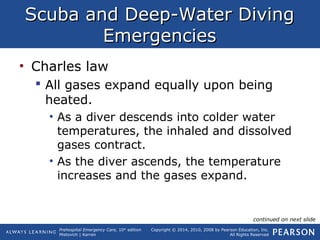 Prehospital Emergency Care, 10th
edition
Mistovich | Karren
Copyright © 2014, 2010, 2008 by Pearson Education, Inc.
All Rights Reserved
Scuba and Deep-Water DivingScuba and Deep-Water Diving
EmergenciesEmergencies
• Charles law
 All gases expand equally upon being
heated.
• As a diver descends into colder water
temperatures, the inhaled and dissolved
gases contract.
• As the diver ascends, the temperature
increases and the gases expand.
continued on next slide
 