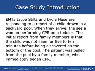 Prehospital Emergency Care, 10th
edition
Mistovich | Karren
Copyright © 2014, 2010, 2008 by Pearson Education, Inc.
All Rights Reserved
Case Study IntroductionCase Study Introduction
EMTs Jacob Stilts and Lydia Huse are
responding to a report of a child drown in a
backyard pool. When they arrive, the see a
woman performing CPR on a toddler. The
initial report from family members is that
the child was not seen for five to ten
minutes before being discovered on the
bottom of the pool. The patient was pulled
from the pool by a family member, who
immediately began CPR.
 