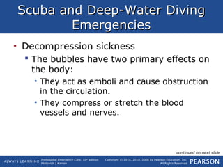 Prehospital Emergency Care, 10th
edition
Mistovich | Karren
Copyright © 2014, 2010, 2008 by Pearson Education, Inc.
All Rights Reserved
Scuba and Deep-Water DivingScuba and Deep-Water Diving
EmergenciesEmergencies
• Decompression sickness
 The bubbles have two primary effects on
the body:
• They act as emboli and cause obstruction
in the circulation.
• They compress or stretch the blood
vessels and nerves.
continued on next slide
 