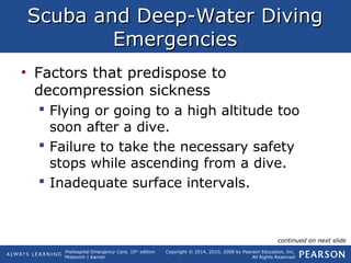 Prehospital Emergency Care, 10th
edition
Mistovich | Karren
Copyright © 2014, 2010, 2008 by Pearson Education, Inc.
All Rights Reserved
Scuba and Deep-Water DivingScuba and Deep-Water Diving
EmergenciesEmergencies
• Factors that predispose to
decompression sickness
 Flying or going to a high altitude too
soon after a dive.
 Failure to take the necessary safety
stops while ascending from a dive.
 Inadequate surface intervals.
continued on next slide
 