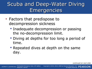 Prehospital Emergency Care, 10th
edition
Mistovich | Karren
Copyright © 2014, 2010, 2008 by Pearson Education, Inc.
All Rights Reserved
Scuba and Deep-Water DivingScuba and Deep-Water Diving
EmergenciesEmergencies
• Factors that predispose to
decompression sickness
 Inadequate decompression or passing
the no-decompression limit.
 Diving at depths for too long a period of
time.
 Repeated dives at depth on the same
day.
continued on next slide
 