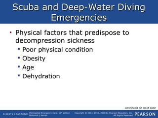 Prehospital Emergency Care, 10th
edition
Mistovich | Karren
Copyright © 2014, 2010, 2008 by Pearson Education, Inc.
All Rights Reserved
Scuba and Deep-Water DivingScuba and Deep-Water Diving
EmergenciesEmergencies
• Physical factors that predispose to
decompression sickness
 Poor physical condition
 Obesity
 Age
 Dehydration
continued on next slide
 