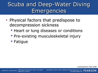 Prehospital Emergency Care, 10th
edition
Mistovich | Karren
Copyright © 2014, 2010, 2008 by Pearson Education, Inc.
All Rights Reserved
Scuba and Deep-Water DivingScuba and Deep-Water Diving
EmergenciesEmergencies
• Physical factors that predispose to
decompression sickness
 Heart or lung diseases or conditions
 Pre-existing musculoskeletal injury
 Fatigue
continued on next slide
 