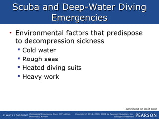 Prehospital Emergency Care, 10th
edition
Mistovich | Karren
Copyright © 2014, 2010, 2008 by Pearson Education, Inc.
All Rights Reserved
Scuba and Deep-Water DivingScuba and Deep-Water Diving
EmergenciesEmergencies
• Environmental factors that predispose
to decompression sickness
 Cold water
 Rough seas
 Heated diving suits
 Heavy work
continued on next slide
 
