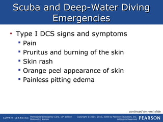Prehospital Emergency Care, 10th
edition
Mistovich | Karren
Copyright © 2014, 2010, 2008 by Pearson Education, Inc.
All Rights Reserved
Scuba and Deep-Water DivingScuba and Deep-Water Diving
EmergenciesEmergencies
• Type I DCS signs and symptoms
 Pain
 Pruritus and burning of the skin
 Skin rash
 Orange peel appearance of skin
 Painless pitting edema
continued on next slide
 