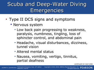 Prehospital Emergency Care, 10th
edition
Mistovich | Karren
Copyright © 2014, 2010, 2008 by Pearson Education, Inc.
All Rights Reserved
Scuba and Deep-Water DivingScuba and Deep-Water Diving
EmergenciesEmergencies
• Type II DCS signs and symptoms
 Nervous system
• Low back pain progressing to weakness,
paralysis, numbness, tingling, loss of
sphincter control, and abdominal pain
• Headache, visual disturbances, dizziness,
tunnel vision
• Altered mental status
• Nausea, vomiting, vertigo, tinnitus,
partial deafness
continued on next slide
 