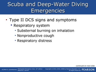 Prehospital Emergency Care, 10th
edition
Mistovich | Karren
Copyright © 2014, 2010, 2008 by Pearson Education, Inc.
All Rights Reserved
Scuba and Deep-Water DivingScuba and Deep-Water Diving
EmergenciesEmergencies
• Type II DCS signs and symptoms
 Respiratory system
• Substernal burning on inhalation
• Nonproductive cough
• Respiratory distress
continued on next slide
 
