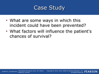 Prehospital Emergency Care, 10th
edition
Mistovich | Karren
Copyright © 2014, 2010, 2008 by Pearson Education, Inc.
All Rights Reserved
Case StudyCase Study
• What are some ways in which this
incident could have been prevented?
• What factors will influence the patient's
chances of survival?
 