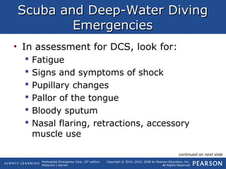 Prehospital Emergency Care, 10th
edition
Mistovich | Karren
Copyright © 2014, 2010, 2008 by Pearson Education, Inc.
All Rights Reserved
Scuba and Deep-Water DivingScuba and Deep-Water Diving
EmergenciesEmergencies
• In assessment for DCS, look for:
 Fatigue
 Signs and symptoms of shock
 Pupillary changes
 Pallor of the tongue
 Bloody sputum
 Nasal flaring, retractions, accessory
muscle use
continued on next slide
 