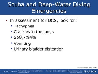 Prehospital Emergency Care, 10th
edition
Mistovich | Karren
Copyright © 2014, 2010, 2008 by Pearson Education, Inc.
All Rights Reserved
Scuba and Deep-Water DivingScuba and Deep-Water Diving
EmergenciesEmergencies
• In assessment for DCS, look for:
 Tachypnea
 Crackles in the lungs
 SpO2 <94%
 Vomiting
 Urinary bladder distention
continued on next slide
 