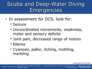 Prehospital Emergency Care, 10th
edition
Mistovich | Karren
Copyright © 2014, 2010, 2008 by Pearson Education, Inc.
All Rights Reserved
Scuba and Deep-Water DivingScuba and Deep-Water Diving
EmergenciesEmergencies
• In assessment for DCS, look for:
 Seizure
 Uncoordinated movements, weakness,
motor and sensory deficits
 Joint pain, decreased range of motion
 Edema
 Cyanosis, pallor, itching, mottling,
marbling
continued on next slide
 
