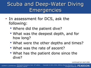 Prehospital Emergency Care, 10th
edition
Mistovich | Karren
Copyright © 2014, 2010, 2008 by Pearson Education, Inc.
All Rights Reserved
Scuba and Deep-Water DivingScuba and Deep-Water Diving
EmergenciesEmergencies
• In assessment for DCS, ask the
following:
 Where did the patient dive?
 What was the deepest depth, and for
how long?
 What were the other depths and times?
 What was the rate of ascent?
 What has the patient done since the
dive?
continued on next slide
 