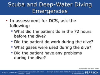 Prehospital Emergency Care, 10th
edition
Mistovich | Karren
Copyright © 2014, 2010, 2008 by Pearson Education, Inc.
All Rights Reserved
Scuba and Deep-Water DivingScuba and Deep-Water Diving
EmergenciesEmergencies
• In assessment for DCS, ask the
following:
 What did the patient do in the 72 hours
before the dive?
 Did the patient do work during the dive?
 What gases were used during the dive?
 Did the patient have any problems
during the dive?
continued on next slide
 