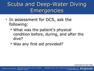 Prehospital Emergency Care, 10th
edition
Mistovich | Karren
Copyright © 2014, 2010, 2008 by Pearson Education, Inc.
All Rights Reserved
Scuba and Deep-Water DivingScuba and Deep-Water Diving
EmergenciesEmergencies
• In assessment for DCS, ask the
following:
 What was the patient's physical
condition before, during, and after the
dive?
 Was any first aid provided?
continued on next slide
 