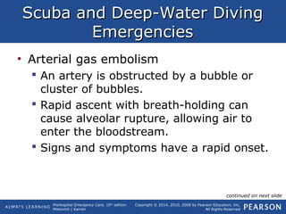 Prehospital Emergency Care, 10th
edition
Mistovich | Karren
Copyright © 2014, 2010, 2008 by Pearson Education, Inc.
All Rights Reserved
Scuba and Deep-Water DivingScuba and Deep-Water Diving
EmergenciesEmergencies
• Arterial gas embolism
 An artery is obstructed by a bubble or
cluster of bubbles.
 Rapid ascent with breath-holding can
cause alveolar rupture, allowing air to
enter the bloodstream.
 Signs and symptoms have a rapid onset.
continued on next slide
 