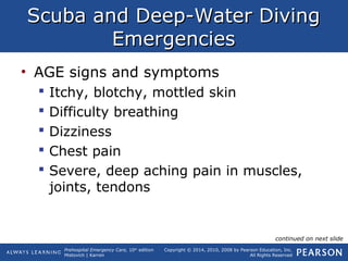 Prehospital Emergency Care, 10th
edition
Mistovich | Karren
Copyright © 2014, 2010, 2008 by Pearson Education, Inc.
All Rights Reserved
Scuba and Deep-Water DivingScuba and Deep-Water Diving
EmergenciesEmergencies
• AGE signs and symptoms
 Itchy, blotchy, mottled skin
 Difficulty breathing
 Dizziness
 Chest pain
 Severe, deep aching pain in muscles,
joints, tendons
continued on next slide
 