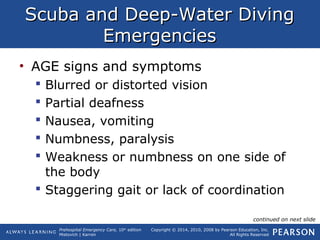 Prehospital Emergency Care, 10th
edition
Mistovich | Karren
Copyright © 2014, 2010, 2008 by Pearson Education, Inc.
All Rights Reserved
Scuba and Deep-Water DivingScuba and Deep-Water Diving
EmergenciesEmergencies
• AGE signs and symptoms
 Blurred or distorted vision
 Partial deafness
 Nausea, vomiting
 Numbness, paralysis
 Weakness or numbness on one side of
the body
 Staggering gait or lack of coordination
continued on next slide
 