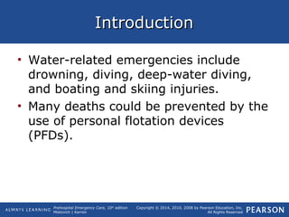 Prehospital Emergency Care, 10th
edition
Mistovich | Karren
Copyright © 2014, 2010, 2008 by Pearson Education, Inc.
All Rights Reserved
IntroductionIntroduction
• Water-related emergencies include
drowning, diving, deep-water diving,
and boating and skiing injuries.
• Many deaths could be prevented by the
use of personal flotation devices
(PFDs).
 