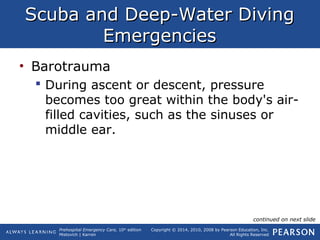 Prehospital Emergency Care, 10th
edition
Mistovich | Karren
Copyright © 2014, 2010, 2008 by Pearson Education, Inc.
All Rights Reserved
Scuba and Deep-Water DivingScuba and Deep-Water Diving
EmergenciesEmergencies
• Barotrauma
 During ascent or descent, pressure
becomes too great within the body's air-
filled cavities, such as the sinuses or
middle ear.
continued on next slide
 