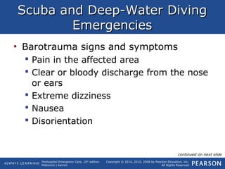 Prehospital Emergency Care, 10th
edition
Mistovich | Karren
Copyright © 2014, 2010, 2008 by Pearson Education, Inc.
All Rights Reserved
Scuba and Deep-Water DivingScuba and Deep-Water Diving
EmergenciesEmergencies
• Barotrauma signs and symptoms
 Pain in the affected area
 Clear or bloody discharge from the nose
or ears
 Extreme dizziness
 Nausea
 Disorientation
continued on next slide
 