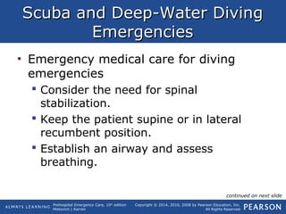 Prehospital Emergency Care, 10th
edition
Mistovich | Karren
Copyright © 2014, 2010, 2008 by Pearson Education, Inc.
All Rights Reserved
Scuba and Deep-Water DivingScuba and Deep-Water Diving
EmergenciesEmergencies
• Emergency medical care for diving
emergencies
 Consider the need for spinal
stabilization.
 Keep the patient supine or in lateral
recumbent position.
 Establish an airway and assess
breathing.
continued on next slide
 