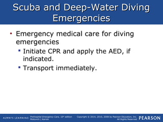 Prehospital Emergency Care, 10th
edition
Mistovich | Karren
Copyright © 2014, 2010, 2008 by Pearson Education, Inc.
All Rights Reserved
Scuba and Deep-Water DivingScuba and Deep-Water Diving
EmergenciesEmergencies
• Emergency medical care for diving
emergencies
 Initiate CPR and apply the AED, if
indicated.
 Transport immediately.
 